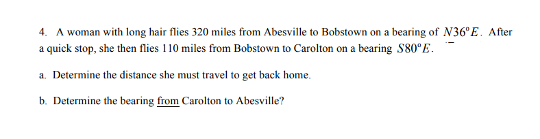 4. A woman with long hair flies 320 miles from Abesville to Bobstown on a bearing of N36°E. After
a quick stop, she then flies 110 miles from Bobstown to Carolton on a bearing S80°E.
a. Determine the distance she must travel to get back home.
b. Determine the bearing from Carolton to Abesville?
