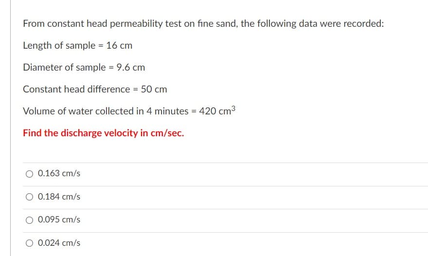From constant head permeability test on fine sand, the following data were recorded:
Length of sample = 16 cm
Diameter of sample = 9.6 cm
Constant head difference = 50 cm
Volume of water collected in 4 minutes = 420 cm3
Find the discharge velocity in cm/sec.
O 0.163 cm/s
O 0.184 cm/s
0.095 cm/s
O 0.024 cm/s
