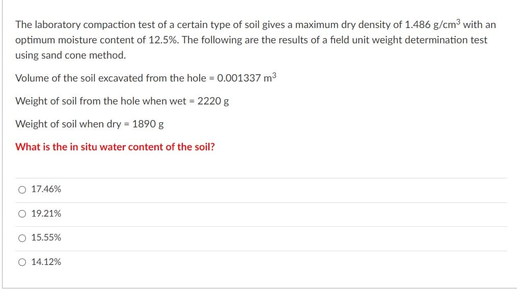 The laboratory compaction test of a certain type of soil gives a maximum dry density of 1.486 g/cm3 with an
optimum moisture content of 12.5%. The following are the results of a field unit weight determination test
using sand cone method.
Volume of the soil excavated from the hole = 0.001337 m3
Weight of soil from the hole when wet = 2220 g
Weight of soil when dry = 1890 g
What is the in situ water content of the soil?
O 17.46%
O 19.21%
O 15.55%
O 14.12%
