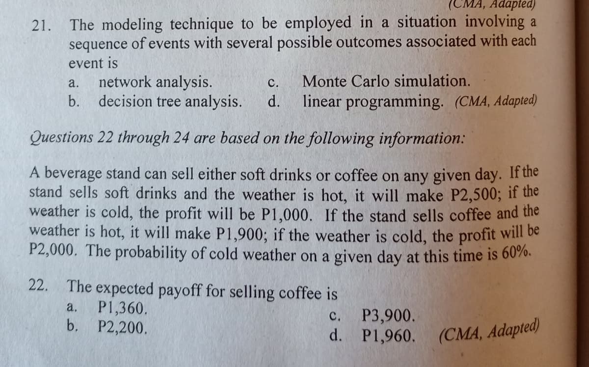 MA, Adapted)
21. The modeling technique to be employed in a situation involving a
sequence of events with several possible outcomes associated with each
event is
network analysis.
с.
Monte Carlo simulation.
a.
b. decision tree analysis.
d.
linear programming. (CMA, Adapted)
Questions 22 through 24 are based on the following information:
A beverage stand can sell either soft drinks or coffee on any given day. If the
stand sells soft drinks and the weather is hot, it will make P2,500; if the
weather is cold, the profit will be P1,000. If the stand sells coffee and the
weather is hot, it will make P1,900; if the weather is cold, the profit will be
P2,000. The probability of cold weather on a given day at this time is 6070.
22. The expected payoff for selling coffee is
P1,360.
b. P2,200.
a.
P3,900.
d. P1,960.
C.
(CMA, Adapted)
