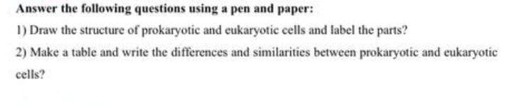 Answer the following questions using a pen and paper:
I) Draw the structure of prokaryotic and eukaryotic cells and label the parts?
2) Make a table and write the differences and similarities between prokaryotic and eukaryotic
cells?

