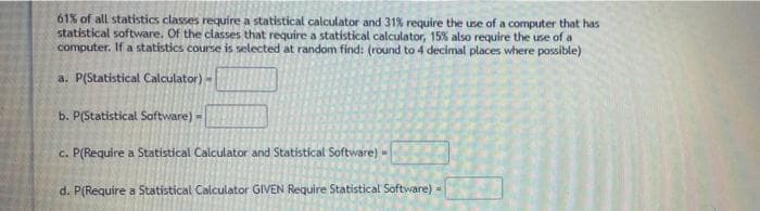 61% of all statistics classes require a statistical calculator and 31% require the use of a computer that has
statistical software. Of the classes that require a statistical calculator, 15% also require the use of a
computer. If a statistics course is selected at random find: (round to 4 decimal places where possible)
a. P(Statistical Calculator) -
b. P(Statistical Software) =
c. P(Require a Statistical Calculator and Statistical Software) -
d. P(Require a Statistical Calculator GIVEN Require Statistical Software) -
