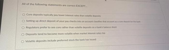 All of the following statements are correct EXCEPT.
O Core deposits typically pay lower interest rates than volatile deposits
Setting up direct deposit of your pay checks into an account classifies that account as a core deposit for the burk
Regulators prefer to see core rather than volatile deposits on a bank's balance sheet
Deposits tend to become more volatile when market interest rates rise
O Volatile deposits include preferred stock the bank has issued
