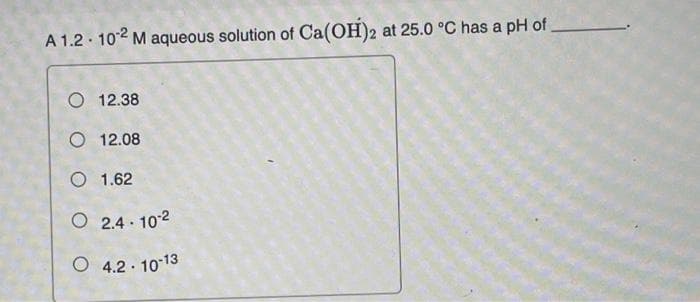 A 1.2 102 M aqueous solution of Ca(OH)2 at 25.0 °C has a pH of
O 12.38
O 12.08
O 1.62
O 2.4 · 102
O 4.2 . 10 13
