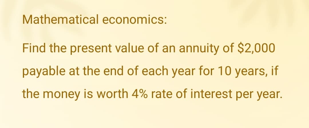 Mathematical economics:
Find the present value of an annuity of $2,000
payable at the end of each year for 10 years, if
the money is worth 4% rate of interest per year.
