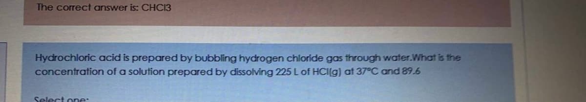 The correct answer is: CHC13
Hydrochloric acid is prepared by bubbling hydrogen chloride gas through water.What is the
concentration of a solution prepared by dissolving 225 L of HCI(g) at 37°C and 89.6
Select one:
