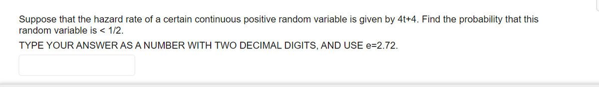 Suppose that the hazard rate of a certain continuous positive random variable is given by 4t+4. Find the probability that this
random variable is < 1/2.
TYPE YOUR ANSWER AS A NUMBER WITH TWO DECIMAL DIGITS, AND USE e=2.72.
