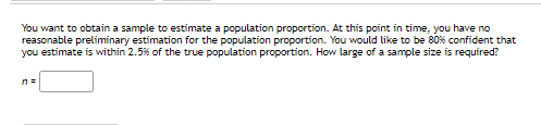 You want to obtain a sample to estimate a population proportion. At this point in time, you have no
reasonable preliminary estimation for the population proportion. You would like to be 80% confident that
you estimate is within 2.5% of the true population proportion. How large of a sample size is required?
n =
