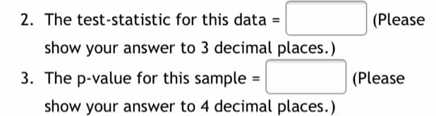 2. The test-statistic for this data =
(Please
show your answer to 3 decimal places.)
3. The p-value for this sample
(Please
show your answer to 4 decimal places.)
