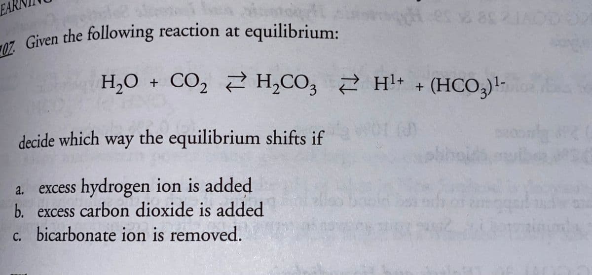 EAR
7. Given the following reaction at equilibrium:
es 8 2
H,O + CO, 2 H,CO, 2 H+ + (HCO,)!-
decide which way the equilibrium shifts if
excess hydrogen ion is added
b. excess carbon dioxide is added
c. bicarbonate ion is removed.
a.
