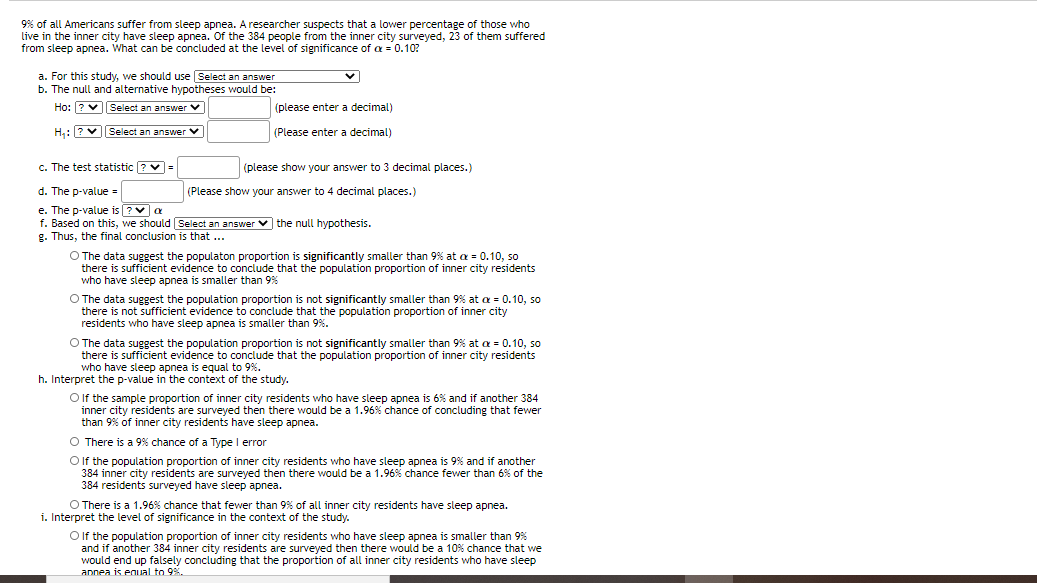 9% of all Americans suffer from sleep apnea. A researcher suspects that a lower percentage of those who
live in the inner city have sleep apnea. Of the 384 people from the inner city surveyed, 23 of them suffered
from sleep apnea. What can be concluded at the level of significance of a = 0.10?
a. For this study, we should use Select an answer
b. The null and alternative hypotheses would be:
Ho: ? v||Select an answer v
(please enter a decimal)
H,: ? vSelect an answer v
(Please enter a decimal)
c. The test statistic ? v=
(please show your answer to 3 decimal places.)
d. The p-value =
(Please show your answer to 4 decimal places.)
e. The p-value is ?Va
f. Based on this, we should Select an answer v the null hypothesis.
g. Thus, the final conclusion is that ...
O The data suggest the populaton proportion is significantly smaller than 9% at a = 0.10, so
there is sufficient evidence to conclude that the population proportion of inner city residents
who have sleep apnea is smaller than 9%
O The data suggest the population proportion is not significantly smaller than 9% at a = 0.10, so
there is not sufficient evidence to conclude that the population proportion of inner city
residents who have sleep apnea is smaller than 9%.
O The data suggest the population proportion is not significantly smaller than 9% at a = 0.10, so
there is sufficient evidence to conclude that the population proportion of inner city residents
who have sleep apnea is equal to 9%.
h. Interpret the p-value in the context of the study.
O If the sample proportion of inner city residents who have sleep apnea is 6% and if another 384
inner city residents are surveyed then there would be a 1.96% chance of concluding that fewer
than 9% of inner city residents have sleep apnea.
O There is a 9% chance of a Type I error
O If the population proportion of inner city residents who have sleep apnea is 9% and if another
384 inner city residents are surveyed then there would be a 1.96% chance fewer than 6% of the
384 residents surveyed have sleep apnea.
O There is a 1.96% chance that fewer than 9% of all inner city residents have sleep apnea.
i. Interpret the level of significance in the context of the study.
Olf the population proportion of inner city residents who have sleep apnea is smaller than 9%
and if another 384 inner city residents are surveyed then there would be a 10% chance that we
would end up falsely concluding that the proportion of all inner city residents who have sleep
annea is equal to 9%.
