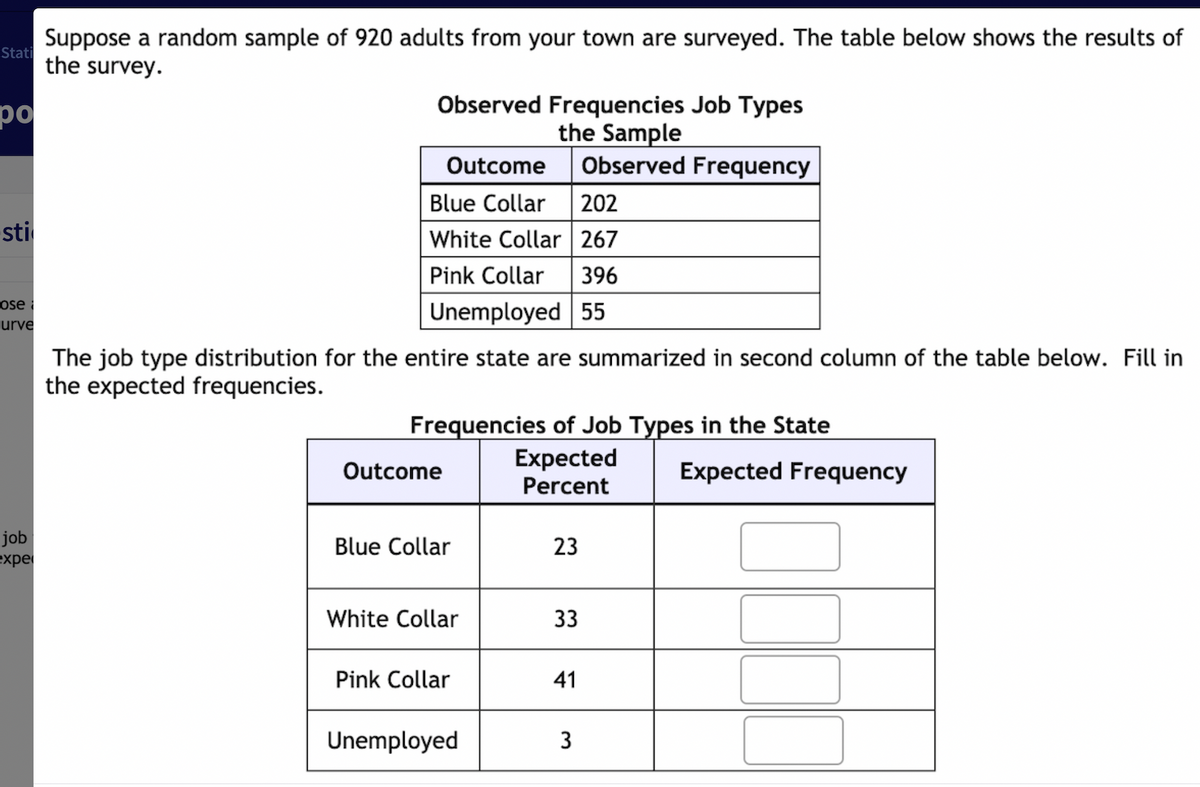 Suppose a random sample of 920 adults from your town are surveyed. The table below shows the results of
Stati
the survey.
po
Observed Frequencies Job Types
the Sample
Observed Frequency
Outcome
Blue Collar 202
White Collar 267
-sti
Pink Collar
396
ose
urve
Unemployed 55
The job type distribution for the entire state are summarized in second column of the table below. Fill in
the expected frequencies.
Frequencies of Job Types in the State
Expected
Outcome
Expected Frequency
Percent
job
expe
23
Blue Collar
White Collar
33
Pink Collar
41
Unemployed
3
