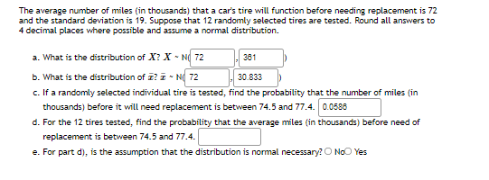 The average number of miles (in thousands) that a car's tire will function before needing replacement is 72
and the standard deviation is 19. Suppose that 12 randomly selected tires are tested. Round all answers to
4 decimal places where possible and assume a normal distribution.
a. What is the distribution of X? X - N 72
381
b. What is the distribution of z? I - N 72
c. If a randomly selected individual tire is tested, find the probability that the number of miles (in
30.833
thousands) before it will need replacement is between 74.5 and 77.4. 0.0588
d. For the 12 tires tested, find the probability that the average miles (in thousands) before need of
replacement is between 74.5 and 77.4.
e. For part d), is the assumption that the distribution is normal necessary? O NoO Yes
