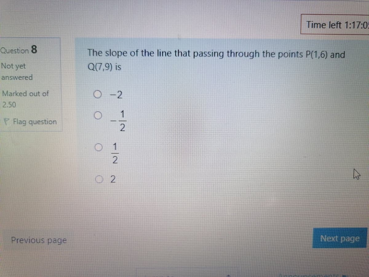 Time left 1:17:05
Question 8
The slope of the line that passing through the points P(1,6) and
Not yet
Q(7,9) is
answered
Marked out of
0-2
2.50
一
2
Flag question
Previous page
Next page
1/2 2
