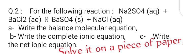 Q.2: For the following reaction : Na2S04 (aq) +
BaCl2 (aq) I BaSO4 (s) + NaCI (aq)
a- Write the balance molecular equation,
b- Write the complete ionic equation,
the net ionic equation.
c- Write
Solye it on a piece
of
раper.
