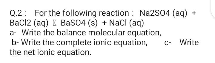Q.2: For the following reaction : Na2SO4 (aq) +
BaCl2 (aq) I BaSO4 (s) + NaCI (aq)
a- Write the balance molecular equation,
b- Write the complete ionic equation,
the net ionic equation.
c- Write
