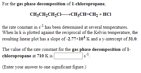 For the gas phase decomposition of 1-chloropropane,
CH3CH,CH,CHCH3CH=CH, + Hci
the rate constant in s has been determined at several temperatures.
When In k is plotted against the reciprocal of the Kelvin temperature, the
resulting linear plot has a slope of -2.77×10* K and a y-intercept of 31.0.
The value of the rate constant for the gas phase decomposition of 1-
chloropropane at 710 K is
(Enter your answer to one significant figure.)
