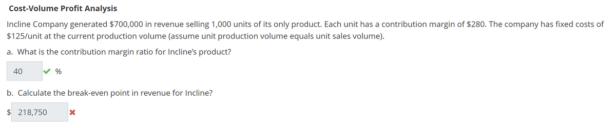Cost-Volume Profit Analysis
Incline Company generated $700,000 in revenue selling 1,000 units of its only product. Each unit has a contribution margin of $280. The company has fixed costs of
$125/unit at the current production volume (assume unit production volume equals unit sales volume).
a. What is the contribution margin ratio for Incline's product?
40
%
b. Calculate the break-even point in revenue for Incline?
$ 218,750
