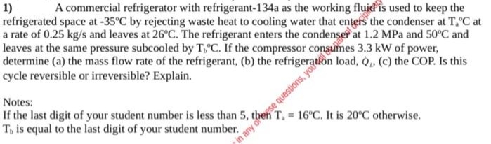 1)
refrigerated space at -35°C by rejecting waste heat to cooling water that enters the condenser at T, C at
a rate of 0.25 kg/s and leaves at 26°C. The refrigerant enters the condenser a
leaves at the same pressure subcooled by T, C. If the compressor consumes 3.3 kW of power,
determine (a) the mass flow rate of the refrigerant, (b) the refrigeration load, Q. (c) the COP. Is this
cycle reversible or irreversible? Explain.
A commercial refrigerator with refrigerant-134a as the working fluid is used to keep the
1.2 MPa and 50°C and
Notes:
If the last digit of your student number is less than 5,1
T, is equal to the last digit of your student number.
T. 16°C. It is 20°C otherwise.
in any ofogse questions, yoe
