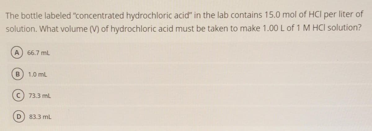 The bottle labeled "concentrated hydrochloric acid" in the lab contains 15.0 mol of HCI per liter of
solution. What volume (V) of hydrochloric acid must be taken to make 1.00L of 1 M HCII solution?
A) 66.7 mL
1.0 mL
C) 73.3 mL
D 83.3 mL
