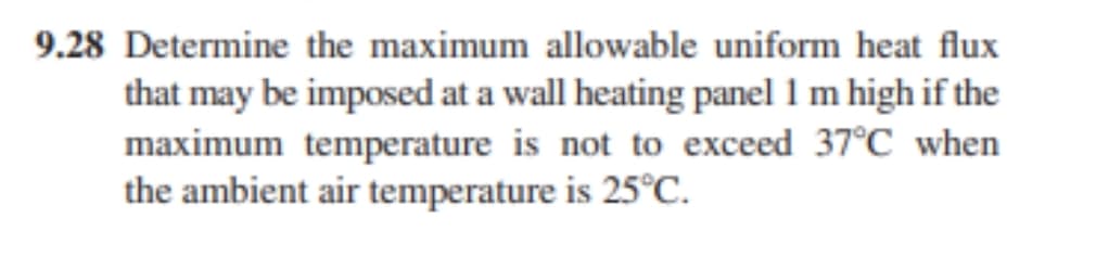 9.28 Determine the maximum allowable uniform heat flux
that may be imposed at a wall heating panel 1 m high if the
maximum temperature is not to exceed 37°C when
the ambient air temperature is 25°C.