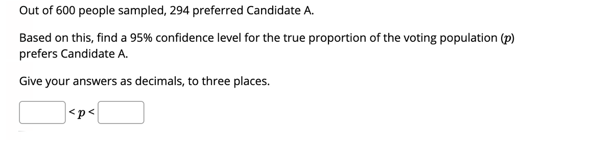 Out of 600 people sampled, 294 preferred Candidate A.
Based on this, find a 95% confidence level for the true proportion of the voting population (p)
prefers Candidate A.
Give your answers as decimals, to three places.
<p<
