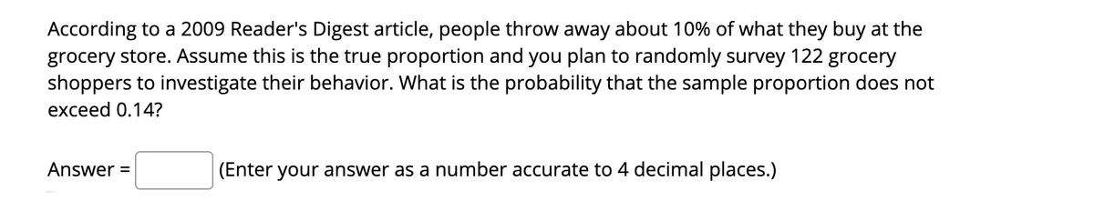 According to a 2009 Reader's Digest article, people throw away about 10% of what they buy at the
grocery store. Assume this is the true proportion and you plan to randomly survey 122 grocery
shoppers to investigate their behavior. What is the probability that the sample proportion does not
exceed 0.14?
Answer =
(Enter your answer as a number accurate to 4 decimal places.)
