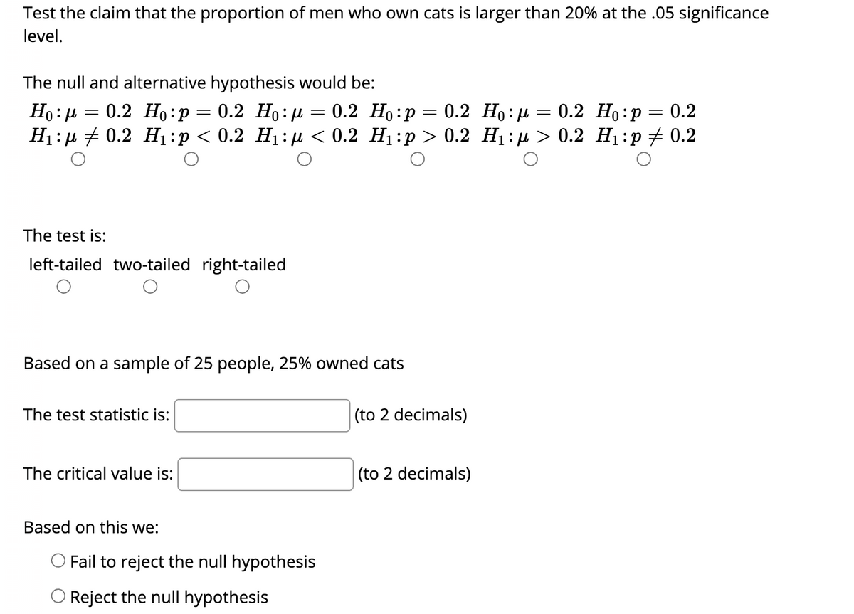 Test the claim that the proportion of men who own cats is larger than 20% at the .05 significance
level.
The null and alternative hypothesis would be:
0.2 Но:р — 0.2 Но: и
0.2 Ho:H
Ho:H
H:р + 0.2 Н]:р< 0.2 Ні:р < 0.2 Ні:р > 0.2 Hi:р > 0.2 Hi:р#0.2
0.2 Но:р
||
The test is:
left-tailed two-tailed right-tailed
Based on a sample of 25 people, 25% owned cats
The test statistic is:
(to 2 decimals)
The critical value is:
(to 2 decimals)
Based on this we:
O Fail to reject the null hypothesis
O Reject the null hypothesis

