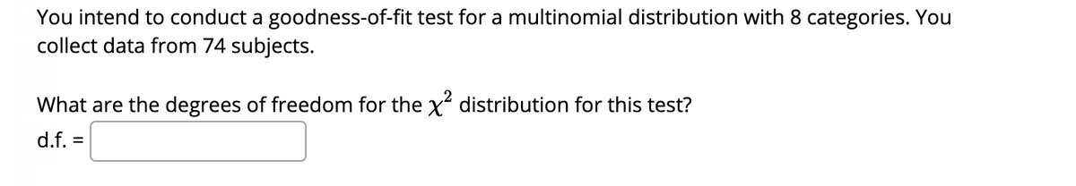 You intend to conduct a goodness-of-fit test for a multinomial distribution with 8 categories. You
collect data from 74 subjects.
What are the degrees of freedom for the x distribution for this test?
d.f. =

