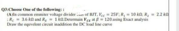 Q3:Choose One of the following: :
(A)ln common emmiter voltage divider inas of BJT, Vec = 25V; R, = 10 kn: R, = 2.2 kn
:Re = 3.6 kl and Rg 1 kn.Determain Veg at B 120.using Exact analysis
Draw the equvelent circuit inaddition the DC load line curve
