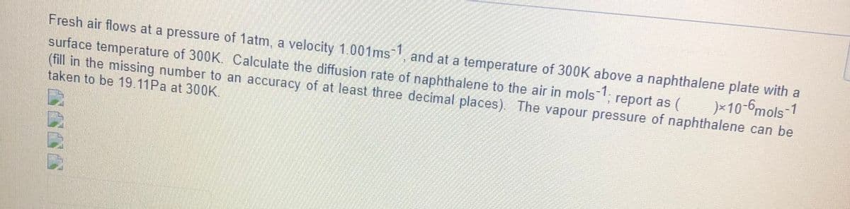 Fresh air flows at a pressure of 1atm, a velocity 1.001ms-1, and at a temperature of 300K above a naphthalene plate with a
surface temperature of 300K. Calculate the diffusion rate of naphthalene to the air in mols-1; report as (
(fill in the missing number to an accuracy of at least three decimal places). The vapour pressure of naphthalene can be
taken to be 19.11Pa at 300K.
)×10-6mols-1