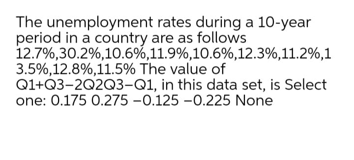 The unemployment rates during a 10-year
period in a country are as follows
12.7%,30.2%,10.6%,11.9%,10.6%,12.3%,11.2%,1
3.5%,12.8%,11.5% The value of
Q1+Q3-2Q2Q3-Q1, in this data set, is Select
one: 0.175 0.275 -0.125 -0.225 None
