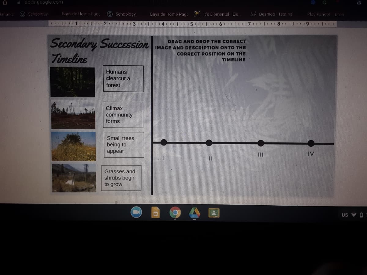 i docs.google.com
kmarks S Schoology
Bayside I lome Page
S Schoology
Baysıde I lome Page
It's Elemertal Cle
Jab Desmos Testing
Play Kanoot Ler
|1 1 2 | 3 | 4. .5..|. 6. | 7 | 8 1J 19.1|,
Secondary Succession
Timeline
DRAG AND DROP THE CORRECT
IMAGE AND DESCRIPTION ONTO THE
CORRECT POSITION ON THE
TIMELINE
Humans
clearcut a
forest
Climax
community
forms
Small trees
being to
appear
II
IV
Grasses and
shrubs begin
to grow
US O 1
