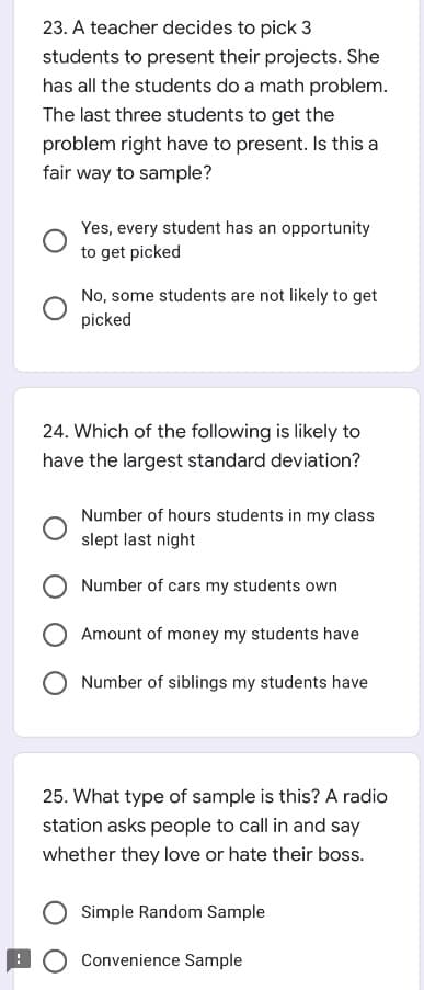 23. A teacher decides to pick 3
students to present their projects. She
has all the students do a math problem.
The last three students to get the
problem right have to present. Is this a
fair way to sample?
Yes, every student has an opportunity
to get picked
No, some students are not likely to get
picked
24. Which of the following is likely to
have the largest standard deviation?
Number of hours students in my class
slept last night
Number of cars my students own
Amount of money my students have
Number of siblings my students have
25. What type of sample is this? A radio
station asks people to call in and say
whether they love or hate their boss.
Simple Random Sample
O Convenience Sample
