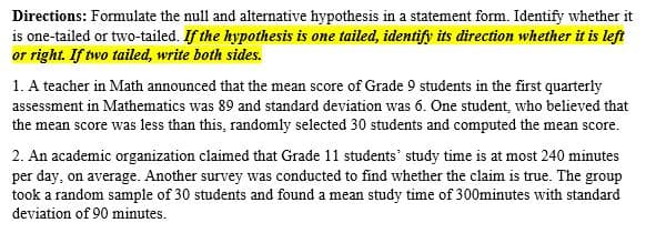 Directions: Formulate the null and alternative hypothesis in a statement form. Identify whether it
is one-tailed or two-tailed. If the hypothesis is one tailed, identify its direction whether it is left
or right. If two tailed, write both sides.
1. A teacher in Math announced that the mean score of Grade 9 students in the first quarterly
assessment in Mathematics was 89 and standard deviation was 6. One student, who believed that
the mean score was less than this, randomly selected 30 students and computed the mean score.
2. An academic organization claimed that Grade 11 students' study time is at most 240 minutes
per day, on average. Another survey was conducted to find whether the claim is true. The group
took a random sample of 30 students and found a mean study time of 300minutes with standard
deviation of 90 minutes.

