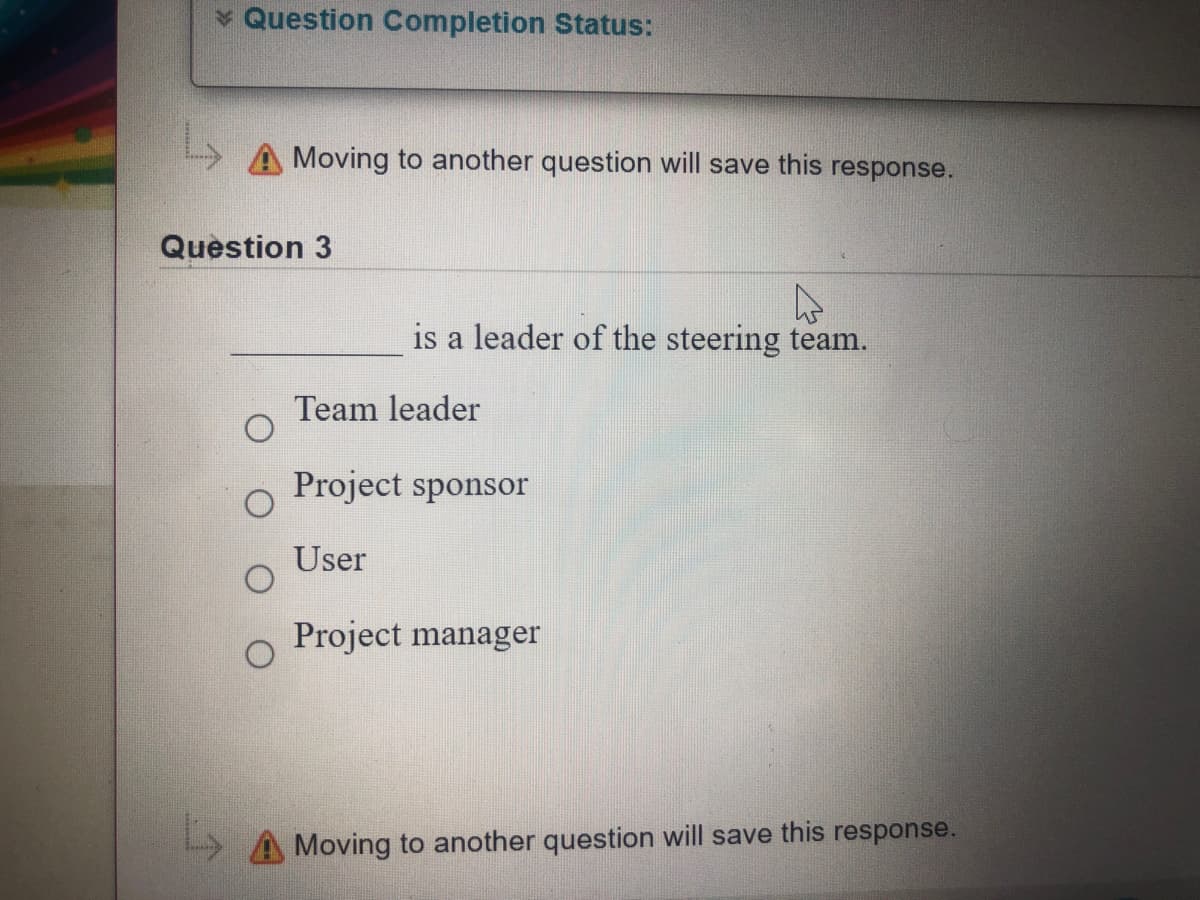 Question Completion Status:
Moving to another question will save this response.
Question 3
is a leader of the steering team.
Team leader
Project sponsor
User
Project manager
A Moving to another question will save this response.
