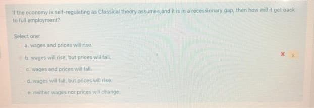 If the economy is self-regulating as Classical theory assumes,and it is in a recessionary gap, then how will it get back
to full employment?
Select one:
a. wages and prices will rise.
b. wages will rise, but prices will fall.
C. wages and prices will fall
d. wages will fall, but prices will rise.
e neither wages nor prices wil change.
