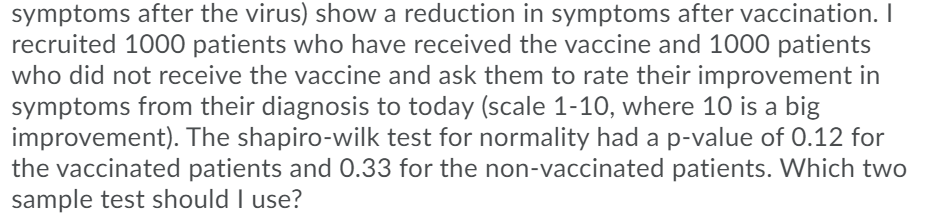 symptoms after the virus) show a reduction in symptoms after vaccination. I
recruited 1000 patients who have received the vaccine and 1000 patients
who did not receive the vaccine and ask them to rate their improvement in
symptoms from their diagnosis to today (scale 1-10, where 10 is a big
improvement). The shapiro-wilk test for normality had a p-value of 0.12 for
the vaccinated patients and 0.33 for the non-vaccinated patients. Which two
sample test should I use?
