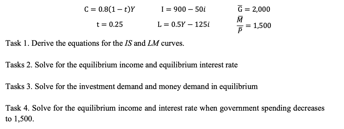 C = 0.8(1 – t)Y
I = 900 - 50i
G = 2,000
M
t = 0.25
L = 0.5Y 125i
= 1,500
P
Task 1. Derive the equations for the IS and LM curves.
Tasks 2. Solve for the equilibrium income and equilibrium interest rate
Tasks 3. Solve for the investment demand and money demand in equilibrium
Task 4. Solve for the equilibrium income and interest rate when government spending decreases
to 1,500.