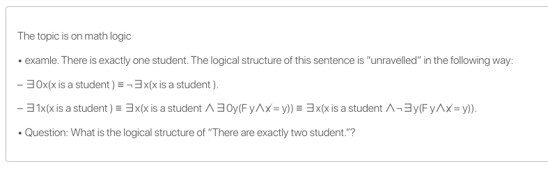 The topic is on math logic
• examle. There is exactly one student. The logical structure of this sentence is "unravelled" in the following way:
- 30x(x is a student) = -3x(x is a student ).
- 31x(x is a student ) = 3x(x is a student A3Oy(F yAx = y)) = 3x(x is a student A-3y(F yAx= y)).
• Question: What is the logical structure of "There are exactly two student."?
