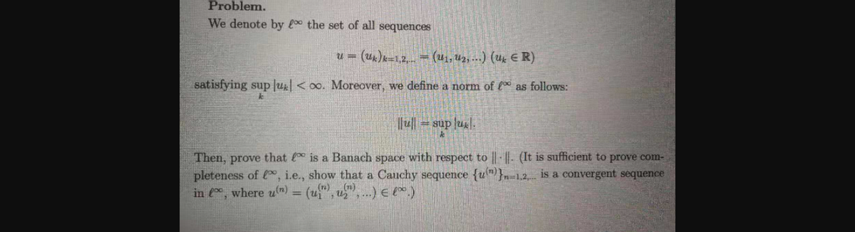 Problem.
We denote by the set of all sequences
(uk)k-1,2, (u1, Uz, -.) (ug E R)
satisfying sup Ju < 0o. Moreover, we define a norm of as follows:
= sup ul.
Then, prove that is a Banach space with respect to ||- || - (It is sufficient to prove com-
pleteness of , i.e., show that a Canchy sequence {u"}-1.2 is a convergent sequence
in , where um) = (u", u".) € E*.)
(n)(n)
%3D
