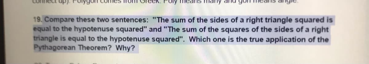 19. Compare these two sentences: "The sum of the sides of a right triangle squared is
equal to the hypotenuse squared" and "The sum of the squares of the sides of a right
triangle is equal to the hypotenuse squared". Which one is the true application of the
Pythagorean Theorem? Why?

