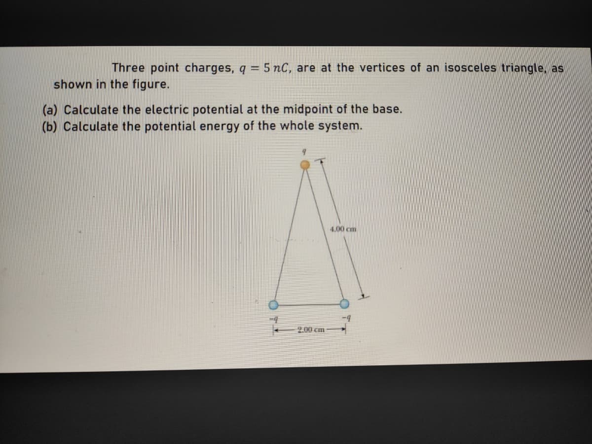 Three point charges, q = 5 nC, are at the vertices of an isosceles triangle, as
shown in the figure.
(a) Calculate the electric potential at the midpoint of the base.
(b) Calculate the potential energy of the whole system.
4.00 cm
2.00 cm
