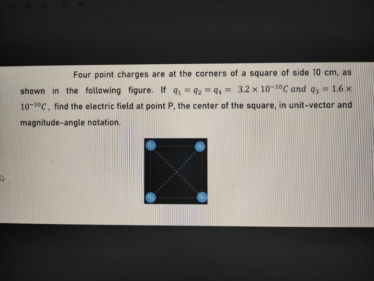 Four point charges are at the corners of a square of side 10 cm, as
shown in the following figure. If q = q2 = q4 = 3.2 × 10-1ºC and q3 = 1.6 ×
10-10C, find the electric field at point P, the center of the square, in unit-vector and
magnitude-angle notation.
