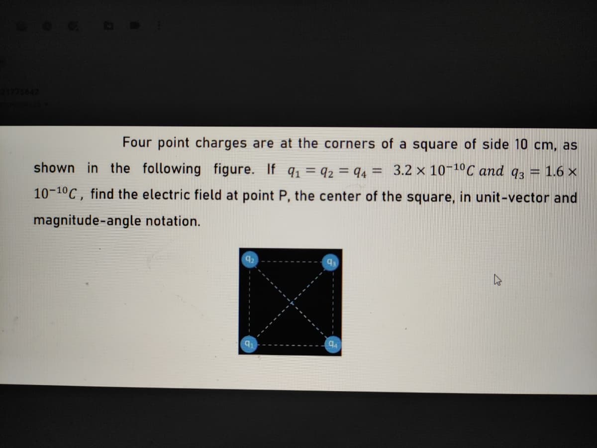 21775642
Four point charges are at the corners of a square of side 10 cm, as
shown in the following figure. If q = q2 = q4 = 3.2 x 10¬1ºC and q3 =
= 1.6 ×
%3D
10-10C, find the electric field at point P, the center of the square, in unit-vector and
magnitude-angle notation.
