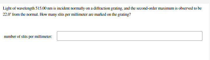 Light of wavelength 515.00 nm is incident normally on a diffraction grating, and the second-order maximum is observed to be
22.0° from the normal. How many slits per millimeter are marked on the grating?
number of slits per millimeter:
