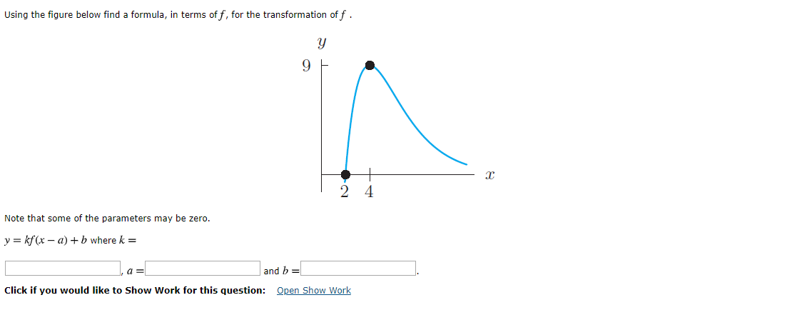 Using the figure below find a formula, in terms of f, for the transformation of f.
9 F
4
Note that some of the parameters may be zero.
ykf(x -a)b where k =
and b
a
Open Show Work
Click if you would like to Show Work for this question:
