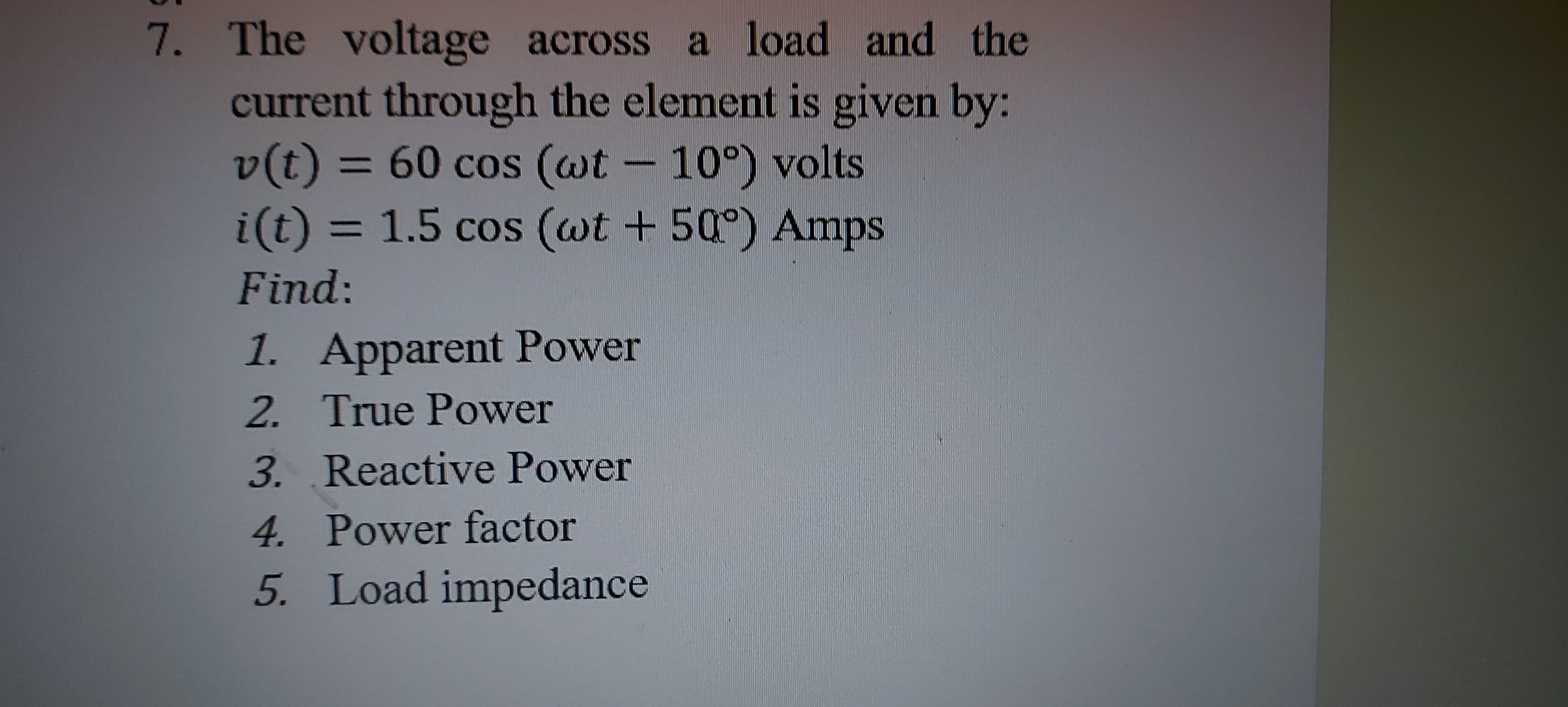 The voltage across a load and the
current through the element is given by:
v(t) = 60 cos (wt - 10°) volts
i(t) 3D 1.5 cos (wt + 50°) Amps
%3D
Find:
1. Apparent Power
2. True Power
3. Reactive Power
