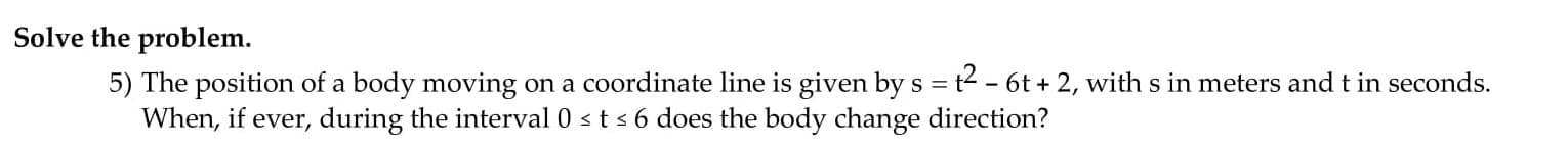 Solve the problem.
5) The position of a body moving on a coordinate line is given bys = t2 - 6t + 2, with s in meters and t in seconds.
When, if ever, during the interval 0 sts 6 does the body change direction?
