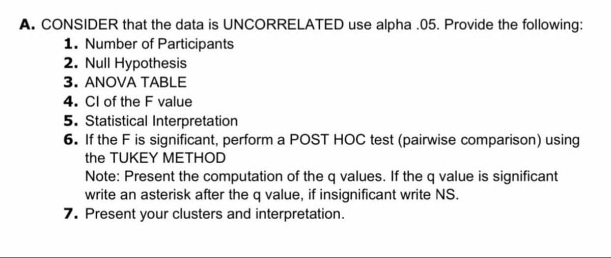 A. CONSIDER that the data is UNCORRELATED use alpha .05. Provide the following:
1. Number of Participants
2. Null Hypothesis
3. ANOVA TABLE
4. Cl of the F value
5. Statistical Interpretation
6. If the F is significant, perform a POST HOC test (pairwise comparison) using
the TUKEY METHOD
Note: Present the computation of the q values. If the q value is significant
write an asterisk after the q value, if insignificant write NS.
7. Present your clusters and interpretation.
